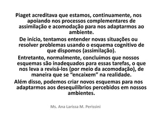 Piaget acreditava que estamos, continuamente, nos
apoiando nos processos complementares de
assimilação e acomodação para nos adaptarmos ao
ambiente.
De início, tentamos entender novas situações ou
resolver problemas usando o esquema cognitivo de
que dispomos (assimilação).
Entretanto, normalmente, concluímos que nossos
esquemas são inadequados para essas tarefas, o que
nos leva a revisá-los (por meio da acomodação), de
maneira que se “encaixem” na realidade.
Além disso, podemos criar novos esquemas para nos
adaptarmos aos desequilíbrios percebidos em nossos
ambientes.
Ms. Ana Larissa M. Perissini
 