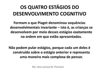 OS QUATRO ESTÁGIOS DO
DESENVOLVIMENTO COGNITIVO
Formam o que Piaget denominou sequências
desenvolvimentais invariante – isto é, as crianças se
desenvolvem por meio desses estágios exatamente
na ordem em que estão apresentados.
Não podem pular estágios, porque cada um deles é
construído sobre o estágio anterior e representa
uma maneira mais complexa de pensar.
Ms. Ana Larissa M. Perissini
 