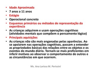 • Idade Aproximada
• 7 anos a 11 anos
• Estágio
• Operacional concreto
• Esquemas primários ou métodos de representação da
experiência
• As crianças adquirem e usam operações cognitivas
(atividades mentais que compõem o pensamento lógico)
• Principais aquisições
• As crianças não são mais enganadas pelas aparências. Ao
se apoiarem nas operações cognitivas, passam a entender
as propriedades básicas das relações entre os objetos e os
eventos do mundo diário. Tornam-se mais proficientes em
inferir motivos ao observar o comportamento de outros e
as circunstâncias em que ocorrem.
Ms. Ana Larissa M. Perissini
 