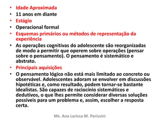 • Idade Aproximada
• 11 anos em diante
• Estágio
• Operacional formal
• Esquemas primários ou métodos de representação da
experiência
• As operações cognitivas do adolescente são reorganizadas
de modo a permitir que operem sobre operações (pensar
sobre o pensamento). O pensamento é sistemático e
abstrato.
• Principais aquisições
• O pensamento lógico não está mais limitado ao concreto ou
observável. Adolescentes adoram se envolver em discussões
hipotéticas e, como resultado, podem tornar-se bastante
idealistas. São capazes de raciocínio sistemáticos e
dedutivos, o que lhes permite considerar diversas soluções
possíveis para um problema e, assim, escolher a resposta
certa.
Ms. Ana Larissa M. Perissini
 