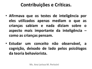 Contribuições e Críticas.
• Afirmava que os testes de inteligência por
eles utilizados apenas mediam o que as
crianças sabiam e nada diziam sobre o
aspecto mais importante da inteligência –
como as crianças pensam.
• Estudar um conceito não observável, a
cognição, deixado de lado pelos psicólogos
da teoria behaviorista.
Ms. Ana Larissa M. Perissini
 