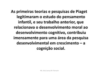 As primeiras teorias e pesquisas de Piaget
legitimaram o estudo do pensamento
infantil, e seu trabalho anterior, que
relacionava o desenvolvimento moral ao
desenvolvimento cognitivo, contribuiu
imensamente para uma área da pesquisa
desenvolvimental em crescimento – a
cognição social.
Ms. Ana Larissa M. Perissini
 