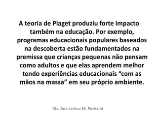A teoria de Piaget produziu forte impacto
também na educação. Por exemplo,
programas educacionais populares baseados
na descoberta estão fundamentados na
premissa que crianças pequenas não pensam
como adultos e que elas aprendem melhor
tendo experiências educacionais “com as
mãos na massa” em seu próprio ambiente.
Ms. Ana Larissa M. Perissini
 