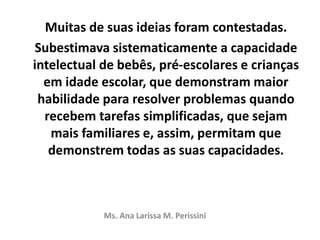 Muitas de suas ideias foram contestadas.
Subestimava sistematicamente a capacidade
intelectual de bebês, pré-escolares e crianças
em idade escolar, que demonstram maior
habilidade para resolver problemas quando
recebem tarefas simplificadas, que sejam
mais familiares e, assim, permitam que
demonstrem todas as suas capacidades.
Ms. Ana Larissa M. Perissini
 