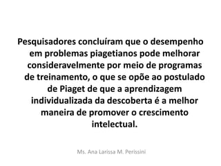 Pesquisadores concluíram que o desempenho
em problemas piagetianos pode melhorar
consideravelmente por meio de programas
de treinamento, o que se opõe ao postulado
de Piaget de que a aprendizagem
individualizada da descoberta é a melhor
maneira de promover o crescimento
intelectual.
Ms. Ana Larissa M. Perissini
 
