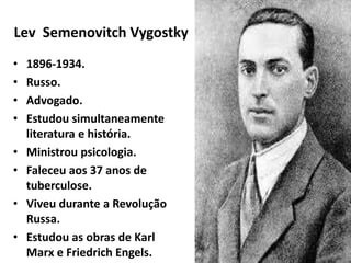 Lev Semenovitch Vygostky
• 1896-1934.
• Russo.
• Advogado.
• Estudou simultaneamente
literatura e história.
• Ministrou psicologia.
• Faleceu aos 37 anos de
tuberculose.
• Viveu durante a Revolução
Russa.
• Estudou as obras de Karl
Marx e Friedrich Engels.
Ms. Ana Larissa M. Perissini
 