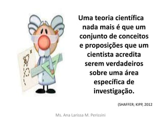 Uma teoria científica
nada mais é que um
conjunto de conceitos
e proposições que um
cientista acredita
serem verdadeiros
sobre uma área
específica de
investigação.
Ms. Ana Larissa M. Perissini
(SHAFFER; KIPP, 2012
 