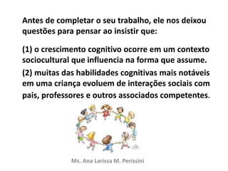 Antes de completar o seu trabalho, ele nos deixou
questões para pensar ao insistir que:
(1) o crescimento cognitivo ocorre em um contexto
sociocultural que influencia na forma que assume.
(2) muitas das habilidades cognitivas mais notáveis
em uma criança evoluem de interações sociais com
pais, professores e outros associados competentes.
Ms. Ana Larissa M. Perissini
 
