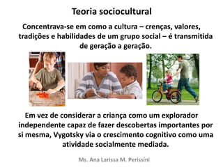 Teoria sociocultural
Concentrava-se em como a cultura – crenças, valores,
tradições e habilidades de um grupo social – é transmitida
de geração a geração.
Em vez de considerar a criança como um explorador
independente capaz de fazer descobertas importantes por
si mesma, Vygotsky via o crescimento cognitivo como uma
atividade socialmente mediada.
Ms. Ana Larissa M. Perissini
 