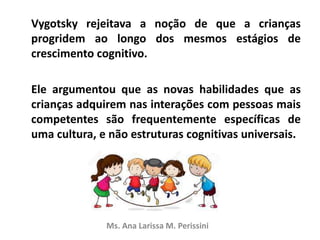 Vygotsky rejeitava a noção de que a crianças
progridem ao longo dos mesmos estágios de
crescimento cognitivo.
Ele argumentou que as novas habilidades que as
crianças adquirem nas interações com pessoas mais
competentes são frequentemente específicas de
uma cultura, e não estruturas cognitivas universais.
Ms. Ana Larissa M. Perissini
 