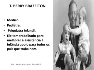 T. BERRY BRAZELTON
• Médico.
• Pediatra.
• Psiquiatra Infantil.
• Ele tem trabalhado para
melhorar a assistência à
infância apoio para todos os
pais que trabalham.
Ms. Ana Larissa M. Perissini
 