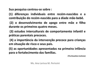 Sua pesquisa centrou-se sobre :
(1) diferenças individuais entre recém-nascidos e a
contribuição do recém-nascido para a díade mãe-bebê.
(2) o desenvolvimento de apego entre mãe e filho
durante os primeiros quatro meses.
(3) estudos interculturais de comportamento infantil e
práticas parentais precoces.
(4) a importância da intervenção precoce para crianças
em situação de risco e seus pais.
(5) as oportunidades apresentadas na primeira infância
para o fortalecimento das famílias.
(The Brazelton Institute)
Ms. Ana Larissa M. Perissini
 