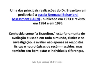 Uma das principais realizações do Dr. Brazelton em
pediatria é a escala Neonatal Behavioral
Assessment (IACN) , publicado em 1973 e revisto
em 1984 e em 1995.
Conhecida como "a Brazelton," esta ferramenta de
avaliação é usado em todo o mundo, clínica e na
investigação, a avaliar não apenas as respostas
físicas e neurológicas de recém-nascidos, mas
também seu bem-estar e individuais diferenças.
Ms. Ana Larissa M. Perissini
 