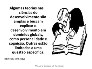 Algumas teorias nas
ciências do
desenvolvimento são
amplas e buscam
explicar o
desenvolvimento em
domínios globais,
como personalidade e
cognição. Outras estão
limitadas a uma
questão específica.
Ms. Ana Larissa M. Perissini
(SHAFFER; KIPP, 2012)
 