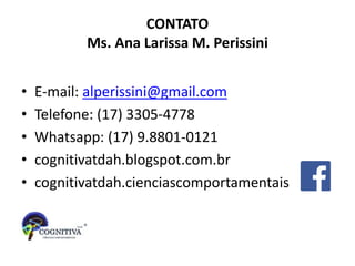 CONTATO
Ms. Ana Larissa M. Perissini
• E-mail: alperissini@gmail.com
• Telefone: (17) 3305-4778
• Whatsapp: (17) 9.8801-0121
• cognitivatdah.blogspot.com.br
• cognitivatdah.cienciascomportamentais
 