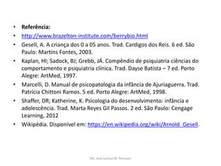 • Referência:
• http://www.brazelton-institute.com/berrybio.html
• Gesell, A. A criança dos 0 a 05 anos. Trad. Cardigos dos Reis. 6 ed. São
Paulo: Martins Fontes, 2003.
• Kaplan, HI; Sadock, BJ; Grebb, JÁ. Compêndio de psiquiatria ciências do
comportamento e psiquiatria clínica. Trad. Dayse Batista – 7 ed. Porto
Alegre: ArtMed, 1997.
• Marcelli, D. Manual de psicopatologia da infância de Ajuriaguerra. Trad.
Patrícia Chittoni Ramos. 5 ed. Porto Alegre: ArtMed, 1998.
• Shaffer, DR; Katherine, K. Psicologia do desenvolvimento: infância e
adolescência. Trad. Marta Reyes Gil Passos. 2 ed. São Paulo: Cengage
Learning, 2012
• Wikipédia. Disponível em: https://en.wikipedia.org/wiki/Arnold_Gesell.
Ms. Ana Larissa M. Perissini
 