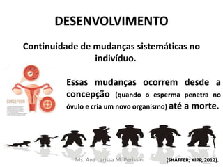 DESENVOLVIMENTO
Continuidade de mudanças sistemáticas no
indivíduo.
Essas mudanças ocorrem desde a
concepção (quando o esperma penetra no
óvulo e cria um novo organismo) até a morte.
(SHAFFER; KIPP, 2012).Ms. Ana Larissa M. Perissini
 
