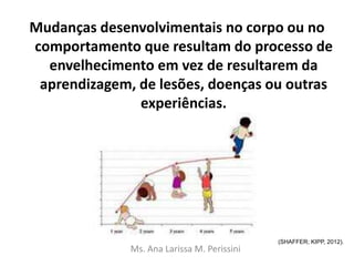 Mudanças desenvolvimentais no corpo ou no
comportamento que resultam do processo de
envelhecimento em vez de resultarem da
aprendizagem, de lesões, doenças ou outras
experiências.
Ms. Ana Larissa M. Perissini
(SHAFFER; KIPP, 2012).
 