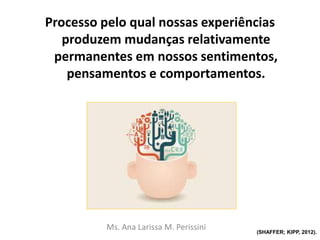 Processo pelo qual nossas experiências
produzem mudanças relativamente
permanentes em nossos sentimentos,
pensamentos e comportamentos.
Ms. Ana Larissa M. Perissini (SHAFFER; KIPP, 2012).
 
