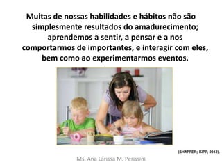 Muitas de nossas habilidades e hábitos não são
simplesmente resultados do amadurecimento;
aprendemos a sentir, a pensar e a nos
comportarmos de importantes, e interagir com eles,
bem como ao experimentarmos eventos.
Ms. Ana Larissa M. Perissini
(SHAFFER; KIPP, 2012).
 