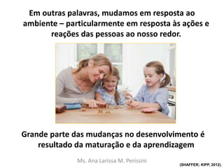 Em outras palavras, mudamos em resposta ao
ambiente – particularmente em resposta às ações e
reações das pessoas ao nosso redor.
Grande parte das mudanças no desenvolvimento é
resultado da maturação e da aprendizagem
Ms. Ana Larissa M. Perissini
(SHAFFER; KIPP, 2012).
 