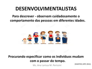 DESENVOLVIMENTALISTAS
Para descrever - observam cuidadosamente o
comportamento das pessoas em diferentes idades.
Procurando especificar como os indivíduos mudam
com o passar do tempo.
Ms. Ana Larissa M. Perissini
(SHAFFER; KIPP, 2012).
 