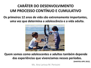CARÁTER DO DESENVOLVIMENTO
UM PROCESSO CONTÍNUO E CUMULATIVO
Os primeiros 12 anos de vida são extremamente importantes,
uma vez que determina a adolescência e a vida adulta.
Quem somos como adolescentes e adultos também depende
das experiências que vivenciamos nesses períodos.
(SHAFFER; KIPP, 2012).
Ms. Ana Larissa M. Perissini
 