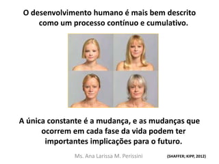 O desenvolvimento humano é mais bem descrito
como um processo contínuo e cumulativo.
A única constante é a mudança, e as mudanças que
ocorrem em cada fase da vida podem ter
importantes implicações para o futuro.
(SHAFFER; KIPP, 2012)Ms. Ana Larissa M. Perissini
 
