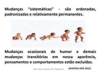 Mudanças “sistemáticas” - são ordenadas,
padronizadas e relativamente permanentes.
Mudanças ocasionais de humor e demais
mudanças transitórias em nossa aparência,
pensamentos e comportamentos estão excluídas.
(SHAFFER; KIPP, 2012).Ms. Ana Larissa M. Perissini
 