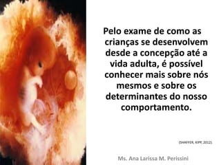 Pelo exame de como as
crianças se desenvolvem
desde a concepção até a
vida adulta, é possível
conhecer mais sobre nós
mesmos e sobre os
determinantes do nosso
comportamento.
(SHAFFER; KIPP, 2012).
Ms. Ana Larissa M. Perissini
 