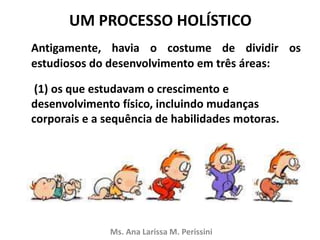 UM PROCESSO HOLÍSTICO
Antigamente, havia o costume de dividir os
estudiosos do desenvolvimento em três áreas:
(1) os que estudavam o crescimento e
desenvolvimento físico, incluindo mudanças
corporais e a sequência de habilidades motoras.
Ms. Ana Larissa M. Perissini
 