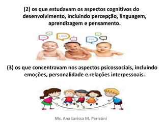 (2) os que estudavam os aspectos cognitivos do
desenvolvimento, incluindo percepção, linguagem,
aprendizagem e pensamento.
(3) os que concentravam nos aspectos psicossociais, incluindo
emoções, personalidade e relações interpessoais.
Ms. Ana Larissa M. Perissini
 