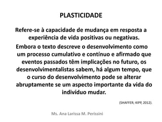 PLASTICIDADE
Refere-se à capacidade de mudança em resposta a
experiência de vida positivas ou negativas.
Embora o texto descreve o desenvolvimento como
um processo cumulativo e contínuo e afirmado que
eventos passados têm implicações no futuro, os
desenvolvimentalistas sabem, há algum tempo, que
o curso do desenvolvimento pode se alterar
abruptamente se um aspecto importante da vida do
indivíduo mudar.
(SHAFFER; KIPP, 2012).
Ms. Ana Larissa M. Perissini
 