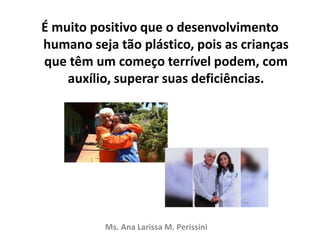 É muito positivo que o desenvolvimento
humano seja tão plástico, pois as crianças
que têm um começo terrível podem, com
auxílio, superar suas deficiências.
Ms. Ana Larissa M. Perissini
 