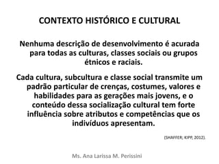 CONTEXTO HISTÓRICO E CULTURAL
Nenhuma descrição de desenvolvimento é acurada
para todas as culturas, classes sociais ou grupos
étnicos e raciais.
Cada cultura, subcultura e classe social transmite um
padrão particular de crenças, costumes, valores e
habilidades para as gerações mais jovens, e o
conteúdo dessa socialização cultural tem forte
influência sobre atributos e competências que os
indivíduos apresentam.
(SHAFFER; KIPP, 2012).
Ms. Ana Larissa M. Perissini
 