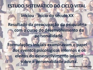 ESTUDO SISTEMÁTICO DO CICLO VITAL
Iniciou - início do século XX
Resultado da preocupação da psiquiatria
com o curso do desenvolvimento da
personalidade.
Formulações iniciais examinavam o papel
dos eventos psicológicos internos e os
efeitos do desenvolvimento infantil
sobre a personalidade adulta.
(KAPLAN, SADOCK et GREBB, 1997).Ms. Ana Larissa M. Perissini
 