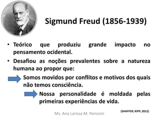 Sigmund Freud (1856-1939)
• Teórico que produziu grande impacto no
pensamento ocidental.
• Desafiou as noções prevalentes sobre a natureza
humana ao propor que:
Somos movidos por conflitos e motivos dos quais
não temos consciência.
Nossa personalidade é moldada pelas
primeiras experiências de vida.
(SHAFFER; KIPP, 2012)
Ms. Ana Larissa M. Perissini
 
