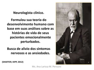 Neurologista clínico.
Formulou sua teoria do
desenvolvimento humano com
base em suas análises sobre as
histórias de vida de seus
pacientes emocionalmente
perturbados.
Busca de alivio dos sintomas
nervosos e as ansiedades.
Ms. Ana Larissa M. Perissini
(SHAFFER; KIPP, 2012)
 