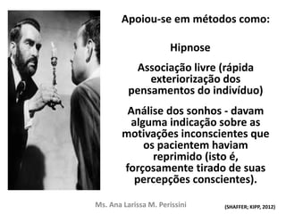 Apoiou-se em métodos como:
Hipnose
Associação livre (rápida
exteriorização dos
pensamentos do indivíduo)
Análise dos sonhos - davam
alguma indicação sobre as
motivações inconscientes que
os pacientem haviam
reprimido (isto é,
forçosamente tirado de suas
percepções conscientes).
Ms. Ana Larissa M. Perissini (SHAFFER; KIPP, 2012)
 