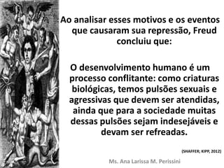 Ao analisar esses motivos e os eventos
que causaram sua repressão, Freud
concluiu que:
O desenvolvimento humano é um
processo conflitante: como criaturas
biológicas, temos pulsões sexuais e
agressivas que devem ser atendidas,
ainda que para a sociedade muitas
dessas pulsões sejam indesejáveis e
devam ser refreadas.
Ms. Ana Larissa M. Perissini
(SHAFFER; KIPP, 2012)
 