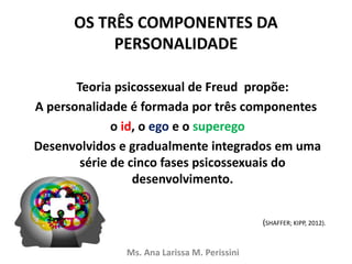 OS TRÊS COMPONENTES DA
PERSONALIDADE
Teoria psicossexual de Freud propõe:
A personalidade é formada por três componentes
o id, o ego e o superego
Desenvolvidos e gradualmente integrados em uma
série de cinco fases psicossexuais do
desenvolvimento.
Ms. Ana Larissa M. Perissini
(SHAFFER; KIPP, 2012).
 