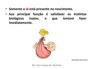 • Somente o id está presente no nascimento.
• Sua principal função é satisfazer os instintos
biológicos inatos, o que tentará fazer
imediatamente.
Ms. Ana Larissa M. Perissini
(SHAFFER; KIPP, 2012).
 