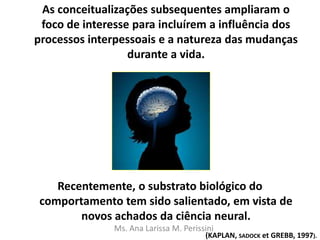 As conceitualizações subsequentes ampliaram o
foco de interesse para incluírem a influência dos
processos interpessoais e a natureza das mudanças
durante a vida.
Recentemente, o substrato biológico do
comportamento tem sido salientado, em vista de
novos achados da ciência neural.
(KAPLAN, SADOCK et GREBB, 1997).
Ms. Ana Larissa M. Perissini
 