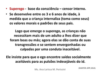 • Superego - base da consciência – censor interno.
• Se desenvolve entre os 3 e 6 anos de idade, à
medida que a criança internaliza (toma como seus)
os valores morais e padrões de seus pais.
Logo que emerge o superego, as crianças não
necessitam mais de um adulto a lhes dizer que
foram boas ou más; agora elas se dão conta de suas
transgressões e se sentem envergonhadas ou
culpadas por uma conduta inaceitável.
Ele insiste para que o ego encontre saídas socialmente
aceitáveis para as pulsões indesejáveis do id.
Ms. Ana Larissa M. Perissini
(SHAFFER; KIPP, 2012).
 