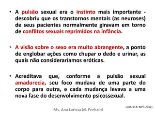 • A pulsão sexual era o instinto mais importante -
descobriu que os transtornos mentais (as neuroses)
de seus pacientes normalmente giravam em torno
de conflitos sexuais reprimidos na infância.
• A visão sobre o sexo era muito abrangente, a ponto
de englobar ações como chupar o dedo e urinar, as
quais não consideraríamos eróticas.
• Acreditava que, conforme a pulsão sexual
amadurecia, seu foco mudava de uma parte do
corpo para outra, e cada mudança levava a uma
nova fase do desenvolvimento psicossexual.
Ms. Ana Larissa M. Perissini
(SHAFFER; KIPP, 2012).
 