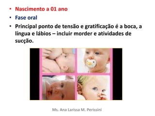• Nascimento a 01 ano
• Fase oral
• Principal ponto de tensão e gratificação é a boca, a
língua e lábios – incluir morder e atividades de
sucção.
Ms. Ana Larissa M. Perissini
 