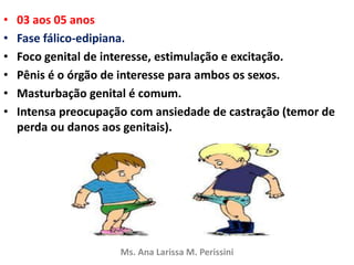 • 03 aos 05 anos
• Fase fálico-edipiana.
• Foco genital de interesse, estimulação e excitação.
• Pênis é o órgão de interesse para ambos os sexos.
• Masturbação genital é comum.
• Intensa preocupação com ansiedade de castração (temor de
perda ou danos aos genitais).
Ms. Ana Larissa M. Perissini
 