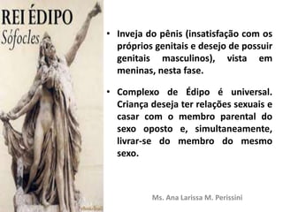 • Inveja do pênis (insatisfação com os
próprios genitais e desejo de possuir
genitais masculinos), vista em
meninas, nesta fase.
• Complexo de Édipo é universal.
Criança deseja ter relações sexuais e
casar com o membro parental do
sexo oposto e, simultaneamente,
livrar-se do membro do mesmo
sexo.
Ms. Ana Larissa M. Perissini
 
