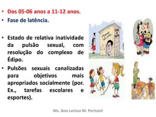 • Dos 05-06 anos a 11-12 anos.
• Fase de latência.
• Estado de relativa inatividade
da pulsão sexual, com
resolução do complexo de
Édipo.
• Pulsões sexuais canalizadas
para objetivos mais
apropriados socialmente (por.
Ex., tarefas escolares e
esportes).
Ms. Ana Larissa M. Perissini
 