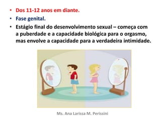 • Dos 11-12 anos em diante.
• Fase genital.
• Estágio final do desenvolvimento sexual – começa com
a puberdade e a capacidade biológica para o orgasmo,
mas envolve a capacidade para a verdadeira intimidade.
Ms. Ana Larissa M. Perissini
 